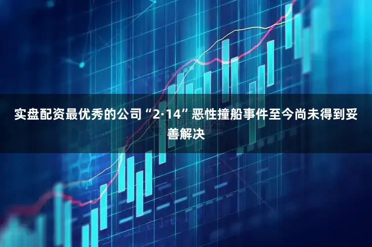 实盘配资最优秀的公司“2·14”恶性撞船事件至今尚未得到妥善解决