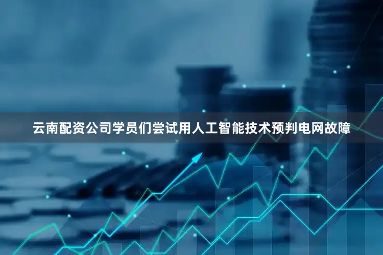 云南配资公司学员们尝试用人工智能技术预判电网故障