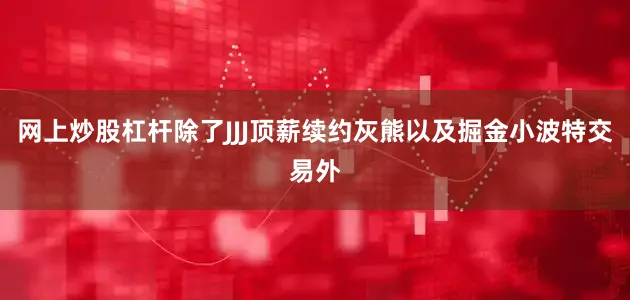 网上炒股杠杆除了JJJ顶薪续约灰熊以及掘金小波特交易外