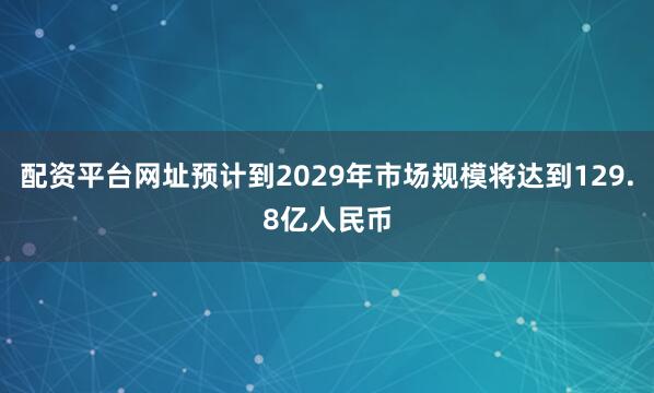 配资平台网址预计到2029年市场规模将达到129.8亿人民币