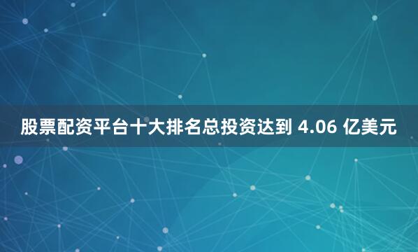 股票配资平台十大排名总投资达到 4.06 亿美元