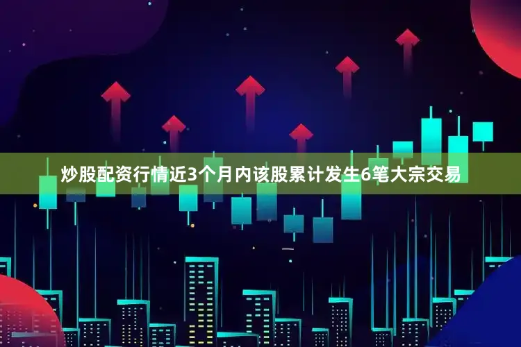 炒股配资行情近3个月内该股累计发生6笔大宗交易