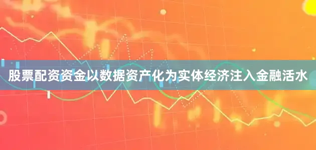 股票配资资金以数据资产化为实体经济注入金融活水