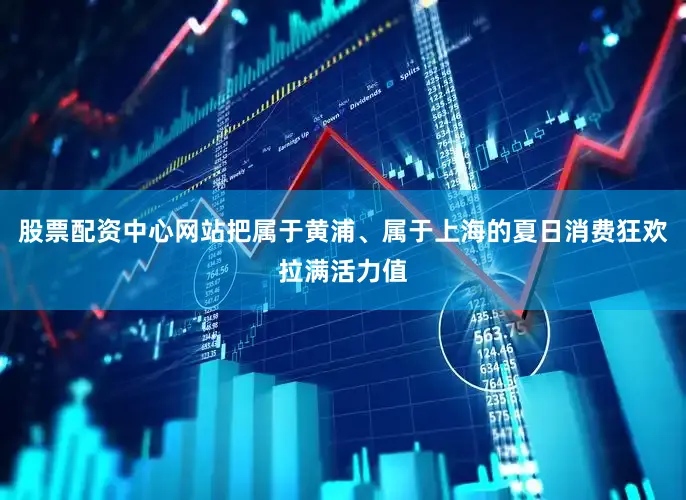 股票配资中心网站把属于黄浦、属于上海的夏日消费狂欢拉满活力值