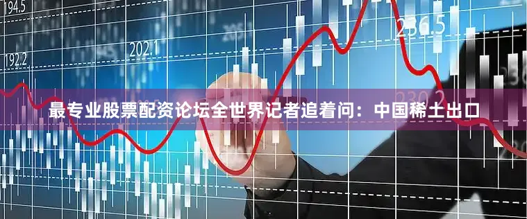最专业股票配资论坛全世界记者追着问：中国稀土出口