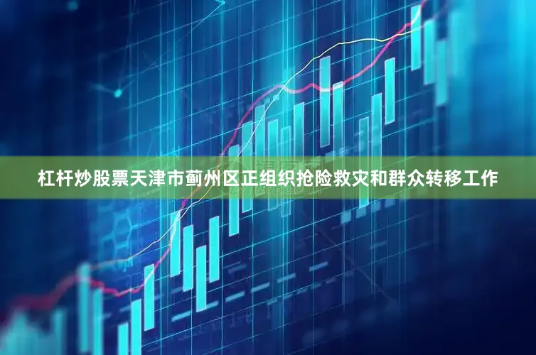 杠杆炒股票天津市蓟州区正组织抢险救灾和群众转移工作