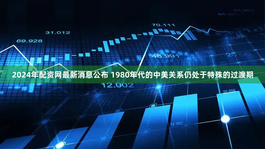 2024年配资网最新消息公布 1980年代的中美关系仍处于特殊的过渡期