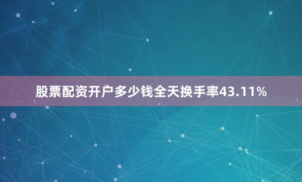股票配资开户多少钱全天换手率43.11%